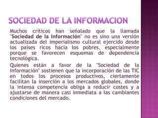 Muchos críticos han señalado que la llamada " Sociedad de la Información " no es sino una versión actualizada del imperialismo cultural ejercido desde los países ricos hacia los pobres, especialmente porque se favorecen esquemas de dependencia tecnológica. Quienes están a favor de la "Sociedad de la Información" sostienen que la incorporación de las TIC en todos los procesos productivos, ciertamente facilitan la inserción a los mercados globales, donde la intensa competencia obliga a reducir costes y a ajustarse de manera casi inmediata a las cambiantes condiciones del mercado. 