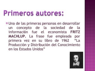 Una de las primeras personas en desarrollar un concepto de la sociedad de la información fue el economista  FRITZ MACHLUP.  La frase fue empleada por primera vez en su libro de 1962  “La Producción y Distribución del Conocimiento en los Estados Unidos” 