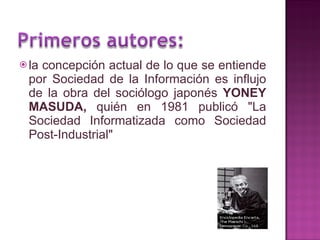 la concepción actual de lo que se entiende por Sociedad de la Información es influjo de la obra del sociólogo japonés  YONEY MASUDA,  quién en 1981 publicó "La Sociedad Informatizada como Sociedad Post-Industrial" 