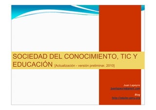 SOCIEDAD DEL CONOCIMIENTO, TIC Y
EDUCACIÓN [Actualización - versión preliminar, 2010]

                                                  Juan Lapeyre
                                        juanlapeyre@gmail.com

                                                           Blog
                                         http://edutec-peru.org
 