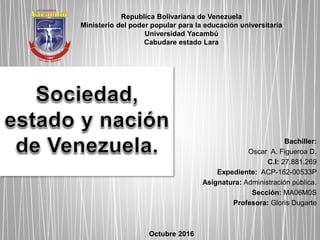 Bachiller:
Oscar A. Figueroa D.
C.I: 27.881.269
Expediente: ACP-162-00533P
Asignatura: Administración pública.
Sección: MA06M0S
Profesora: Gloris Dugarte
Octubre 2016
Republica Bolivariana de Venezuela
Ministerio del poder popular para la educación universitaria
Universidad Yacambú
Cabudare estado Lara
 