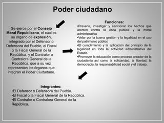 Poder ciudadano
Se ejerce por el Consejo
Moral Republicano, el cual es
su órgano de expresión,
integrado por el Defensor o
Defensora del Pueblo, el Fiscal
o la Fiscal General de la
República, y el Contralor o
Contralora General de la
República, que a su vez
representan los órganos que
integran el Poder Ciudadano.
Funciones:
•Prevenir, investigar y sancionar los hechos que
atenten contra la ética pública y la moral
administrativa
•Velar por la buena gestión y la legalidad en el uso
del patrimonio público
•El cumplimiento y la aplicación del principio de la
legalidad en toda la actividad administrativa del
Estado.
•Promover la educación como proceso creador de la
ciudadanía así como la solidaridad, la libertad, la
democracia, la responsabilidad social y el trabajo.
Integrantes:
•El Defensor o Defensora del Pueblo.
•El Fiscal o la Fiscal General de la República.
•El Contralor o Contralora General de la
República.
 