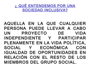 ¿ QUÉ ENTENDEMOS POR UNA
SOCIEDAD INCLUSIVA?
AQUELLA EN LA QUE CUALQUIER
PERSONA PUEDE LLEVAR A CABO
UN PROYECTO DE VIDA
INDEPENDIENTE Y PARTICIPAR
PLENAMENTE EN LA VIDA POLÍTICA,
SOCIAL Y ECONÓMICA CON
IGUALDAD DE OPORTUNIDADES EN
RELACIÓN CON EL RESTO DE LOS
MIEMBROS DEL GRUPO SOCIAL.
 