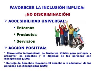 FAVORECER LA INCLUSIÓN IMPLICA:
¡NO DISCRIMINACIÓN!
 ACCESIBILIDAD UNIVERSAL:
 Entornos
 Productos
 Servicios
 ACCIÓN POSITIVA:
 Convención internacional de Naciones Unidas para proteger y
promover los derechos y la dignidad de las personas con
discapacidad (2006)
 Consejo de Derechos Humanos. El derecho a la educación de las
personas con discapacidad (2007)
 