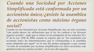 
Cuando en una Sociedad por Acciones Simplificada, hay un solo accionista
“este podrá ejercer las atribuciones que la ley les confiere a los diversos
órganos sociales”, regla que se reitera en los parágrafos de los artículos 22 y
37 de la Ley 1258 de 2008, cuando se expresa que en “las sociedades con
accionista único las determinaciones que le correspondan a la asamblea
serán adoptadas por aquel” en el caso del primer parágrafo, o que cuando
“se trate de sociedades por acciones simplificadas con único accionista, este
aprobará todas las cuentas sociales”, en el caso del segundo.
Cuando una Sociedad por Acciones
Simplificada está conformada por un
accionista único, ¿existe la asamblea
de accionistas como máximo órgano
social?
 