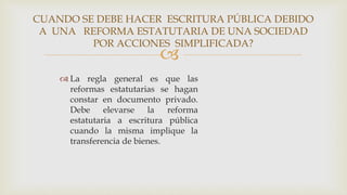 
 La regla general es que las
reformas estatutarias se hagan
constar en documento privado.
Debe elevarse la reforma
estatutaria a escritura pública
cuando la misma implique la
transferencia de bienes.
CUANDO SE DEBE HACER ESCRITURA PÚBLICA DEBIDO
A UNA REFORMA ESTATUTARIA DE UNA SOCIEDAD
POR ACCIONES SIMPLIFICADA?
 