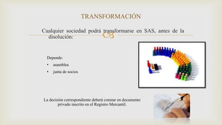 Cualquier sociedad podrá transformarse en SAS, antes de la
disolución:
TRANSFORMACIÓN
Depende:
• asamblea
• junta de socios
La decisión correspondiente deberá constar en documento
privado inscrito en el Registro Mercantil.
 