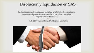 Disolución y liquidación en SAS
La liquidación del patrimonio social de una S.A.S., debe realizarse
conforme al procedimiento señalado para la sociedad de
responsabilidad limitada.
Art. 225 y siguientes del Código de Comercio
 