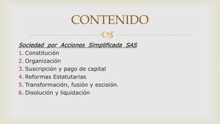 
Sociedad por Acciones Simplificada SAS
1. Constitución
2. Organización
3. Suscripción y pago de capital
4. Reformas Estatutarias
5. Transformación, fusión y escisión.
6. Disolución y liquidación
CONTENIDO
 