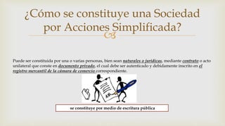 
¿Cómo se constituye una Sociedad
por Acciones Simplificada?
Puede ser constituida por una o varias personas, bien sean naturales o jurídicas, mediante contrato o acto
unilateral que conste en documento privado, el cual debe ser autenticado y debidamente inscrito en el
registro mercantil de la cámara de comercio correspondiente.
se constituye por medio de escritura pública
 