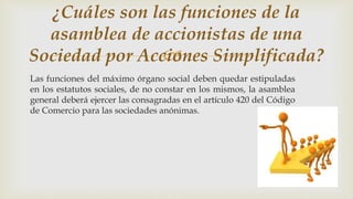 
Las funciones del máximo órgano social deben quedar estipuladas
en los estatutos sociales, de no constar en los mismos, la asamblea
general deberá ejercer las consagradas en el artículo 420 del Código
de Comercio para las sociedades anónimas.
¿Cuáles son las funciones de la
asamblea de accionistas de una
Sociedad por Acciones Simplificada?
 