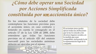 
En los estatutos de la sociedad debe
contemplarse las funciones previstas para
el accionista único, en caso contrario y
teniendo en cuenta lo consagrado en el
artículo 17 de la Ley 1258 de 2008, debe
entenderse que todas las funciones
previstas en el artículo 420 del estatuto
mercantil para las sociedades anónimas
deberán ser ejercidas por el mismo.
¿Cómo debe operar una Sociedad
por Acciones Simplificada
constituida por un accionista único?
El accionista único podrá
ejercer todas las atribuciones
que la ley le concede a los
diversos órganos sociales, en
la medida que sean
compatibles, incluyendo la de
la representación legal de la
compañía
 