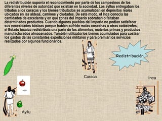 La redistribución suponía el reconocimiento por parte de los campesinos de los diferentes niveles de autoridad que existían en la sociedad. Los ayllus entregaban los tributos a los curacas y los bienes tributados se acumulaban en depósitos reales ubicados en las aldeas, caminos y ciudades. De este modo, el Inca conocía las cantidades de excedente y en qué zonas del imperio sobraban o faltaban determinados productos. Cuando algunos pueblos del imperio no podían satisfacer sus necesidades básicas porque habían sufrido malas cosechas u otras catástrofes, el Estado incaico redistribuía una parte de los alimentos, materias primas y productos manufacturados almacenados. También utilizaba los bienes acumulados para costear los gastos de las constantes expediciones militares y para premiar los servicios realizados por algunos funcionarios.  Redistribución Ayllu Curaca Inca 