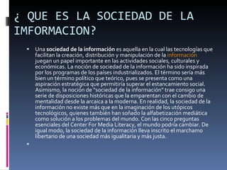¿ QUE ES LA SOCIEDAD DE LA IMFORMACION? Una  sociedad de la información  es aquella en la cual las tecnologías que facilitan la creación, distribución y manipulación de la  información  juegan un papel importante en las actividades sociales, culturales y económicas. La noción de sociedad de la información ha sido inspirada por los programas de los países industrializados. El término sería más bien un término político que teórico, pues se presenta como una aspiración estratégica que permitiría superar el estancamiento social. Asimismo, la noción de "sociedad de la información" trae consigo una serie de disposiciones históricas que la emparentan con el cambio de mentalidad desde la arcaica a la moderna. En realidad, la sociedad de la información no existe más que en la imaginación de los utópicos tecnológicos, quienes también han soñado la alfabetización mediática como solución a los problemas del mundo. Con las cinco preguntas esenciales del Center For Media Literacy, el mundo podría cambiar. De igual modo, la sociedad de la información lleva inscrito el marchamo libertario de una sociedad más igualitaria y más justa. 