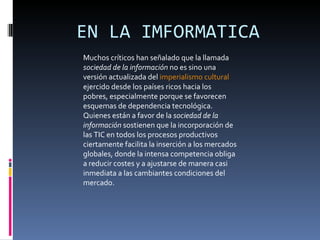 EN LA IMFORMATICA Muchos críticos han señalado que la llamada  sociedad de la información  no es sino una versión actualizada del  imperialismo cultural  ejercido desde los países ricos hacia los pobres, especialmente porque se favorecen esquemas de dependencia tecnológica. Quienes están a favor de la  sociedad de la información  sostienen que la incorporación de las TIC en todos los procesos productivos ciertamente facilita la inserción a los mercados globales, donde la intensa competencia obliga a reducir costes y a ajustarse de manera casi inmediata a las cambiantes condiciones del mercado. 