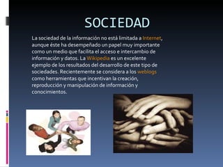 SOCIEDAD La sociedad de la información no está limitada a  Internet , aunque éste ha desempeñado un papel muy importante como un medio que facilita el acceso e intercambio de información y datos. La  Wikipedia  es un excelente ejemplo de los resultados del desarrollo de este tipo de sociedades. Recientemente se considera a los  weblogs  como herramientas que incentivan la creación, reproducción y manipulación de información y conocimientos. 