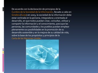 De acuerdo con la declaración de principios de la  Cumbre de la Sociedad de la Información , llevado a cabo en  Ginebra  ( Suiza ) en 2003, la sociedad de la información debe estar centrada en la persona, integradora y orientada al desarrollo, en que todos puedan crear, consultar, utilizar y compartir la información y el conocimiento, para que las personas, las comunidades y los pueblos puedan emplear plenamente sus posibilidades en la promoción de su desarrollo sostenible y en la mejora de su calidad de vida, sobre la base de los propósitos y principios de la  Carta de las Naciones Unidas . 