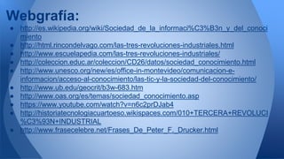 Webgrafía: 
● http://es.wikipedia.org/wiki/Sociedad_de_la_informaci%C3%B3n_y_del_conoci 
miento 
● http://html.rincondelvago.com/las-tres-revoluciones-industriales.html 
● http://www.escuelapedia.com/las-tres-revoluciones-industriales/ 
● http://coleccion.educ.ar/coleccion/CD26/datos/sociedad_conocimiento.html 
● http://www.unesco.org/new/es/office-in-montevideo/comunicacion-e-informacion/ 
acceso-al-conocimiento/las-tic-y-la-sociedad-del-conocimiento/ 
● http://www.ub.edu/geocrit/b3w-683.htm 
● http://www.oas.org/es/temas/sociedad_conocimiento.asp 
● https://www.youtube.com/watch?v=n6c2prDJab4 
● http://historiatecnologiacuartoeso.wikispaces.com/010+TERCERA+REVOLUCI 
%C3%93N+INDUSTRIAL 
● http://www.frasecelebre.net/Frases_De_Peter_F._Drucker.html 
