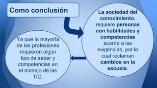 Como conclusión La sociedad del 
conocimiento, 
requiere personas 
con habilidades y 
competencias 
acorde a las 
exigencias, por lo 
cual reclaman 
cambios en la 
escuela. 
Ya que la mayoría 
de las profesiones 
requieren algún 
tipo de saber y 
competencias en 
el manejo de las 
TIC. 
 