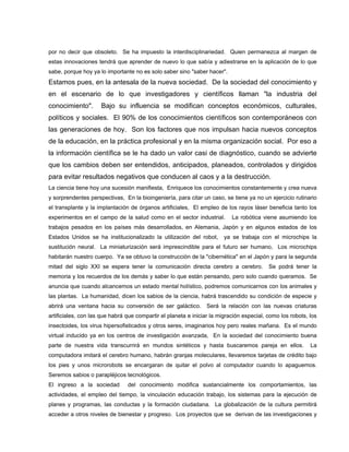 por no decir que obsoleto. Se ha impuesto la interdisciplinariedad. Quien permanezca al margen de
estas innovaciones tendrá que aprender de nuevo lo que sabía y adiestrarse en la aplicación de lo que
sabe, porque hoy ya lo importante no es solo saber sino "saber hacer".
Estamos pues, en la antesala de la nueva sociedad. De la sociedad del conocimiento y
en el escenario de lo que investigadores y científicos llaman "la industria del
conocimiento". Bajo su influencia se modifican conceptos económicos, culturales,
políticos y sociales. El 90% de los conocimientos científicos son contemporáneos con
las generaciones de hoy. Son los factores que nos impulsan hacia nuevos conceptos
de la educación, en la práctica profesional y en la misma organización social. Por eso a
la información científica se le ha dado un valor casi de diagnóstico, cuando se advierte
que los cambios deben ser entendidos, anticipados, planeados, controlados y dirigidos
para evitar resultados negativos que conducen al caos y a la destrucción.
La ciencia tiene hoy una sucesión manifiesta, Enriquece los conocimientos constantemente y crea nueva
y sorprendentes perspectivas, En la bioingeniería, para citar un caso, se tiene ya no un ejercicio rutinario
el transplante y la implantación de órganos artificiales, El empleo de los rayos láser beneficia tanto los
experimentos en el campo de la salud como en el sector industrial. La robótica viene asumiendo los
trabajos pesados en los países más desarrollados, en Alemania, Japón y en algunos estados de los
Estados Unidos se ha institucionalizado la utilización del robot, ya se trabaja con el microchips la
sustitución neural. La miniaturización será imprescindible para el futuro ser humano, Los microchips
habitarán nuestro cuerpo. Ya se obtuvo la construcción de la "cibernética" en el Japón y para la segunda
mitad del siglo XXI se espera tener la comunicación directa cerebro a cerebro. Se podrá tener la
memoria y los recuerdos de los demás y saber lo que están pensando, pero solo cuando queramos. Se
anuncia que cuando alcancemos un estado mental holístico, podremos comunicarnos con los animales y
las plantas. La humanidad, dicen los sabios de la ciencia, habrá trascendido su condición de especie y
abrirá una ventana hacia su conversión de ser galáctico. Será la relación con las nuevas criaturas
artificiales, con las que habrá que compartir el planeta e iniciar la migración especial, como los robots, los
insectoides, los virus hipersofisticados y otros seres, imaginarios hoy pero reales mañana. Es el mundo
virtual inducido ya en los centros de investigación avanzada, En la sociedad del conocimiento buena
parte de nuestra vida transcurrirá en mundos sintéticos y hasta buscaremos pareja en ellos. La
computadora imitará el cerebro humano, habrán granjas moleculares, llevaremos tarjetas de crédito bajo
los pies y unos microrobots se encargaran de quitar el polvo al computador cuando lo apaguemos.
Seremos sabios o parapléjicos tecnológicos.
El ingreso a la sociedad del conocimiento modifica sustancialmente los comportamientos, las
actividades, el empleo del tiempo, la vinculación educación trabajo, los sistemas para la ejecución de
planes y programas, las conductas y la formación ciudadana. La globalización de la cultura permitirá
acceder a otros niveles de bienestar y progreso. Los proyectos que se derivan de las investigaciones y
 