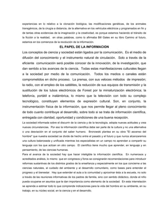 experiencias en lo relativo a la clonación biológica, las modificaciones genéticas, de los animales
transgénicos, de la cirugía a distancia, de la alternativa en los vehículos eléctricos y programados en fin y
de tantas otras evidencias de la imaginación y la creatividad, es porque estamos haciendo el tránsito de
la ficción a la realidad, en otras palabras, como lo afirmaba Bill Gates en su libro Camino al futuro,
estamos en los comienzos de la revolución de la información.
EL PAPEL DE LA INFORMACION
Los conceptos de ciencia y sociedad están ligados por la comunicación, Es el medio de
difusión del conocimiento y el instrumento natural de circulación. Solo a través de la
eficiente comunicación será posible conocer de la innovación, de la investigación, que
dan sentido a los avances de la ciencia. Todas estas manifestaciones culturales llegan
a la sociedad por medio de la comunicación. Todos los medios o canales están
comprometidos en dicho proceso. La prensa, con sus veloces métodos de impresión;
la radio, con el empleo de los satélites, la reducción de sus equipos de transmisión y la
sustitución de los tubos electrónicos de Forest por la miniaturización electrónica; la
telefonía, portátil e inalámbrica, lo mismo que la televisión con todo su complejo
tecnológico, constituyen elementos de expresión cultural. Son, en conjunto, la
instrumentación física de la información, que nos permite llegar al pleno conocimiento
de todo cuanto contribuye al desarrollo, sobre todo si se trata de información científica,
entregada con claridad, oportunidad y condiciones de una buena recepción.
La sociedad informada sobre el discurrir de la ciencia y de la tecnología, adopta nuevas actitudes y crea
nuevas circunstancias. Por eso la información científica debe ser parte de la cultura y no una alternativa
o una desviación en el conjunto del saber humano. Bronowski plantea en su obra "El ascenso del
hombre" que nuestra sociedad se divide de hecho entre el pasado y el futuro y que nunca alcanzaremos
una cultura balanceada y unificada mientras los especialistas en un campo no aprendan a compartir su
lenguaje con los que actúan en otro campo. El científico tiene mucho que aprender, en lenguaje y en
pensamiento, de las ciencias humanas.
Para el avance de la sociedad hay que hacer inteligible la información científica. En numerosos y
acreditados análisis, lo mismo que en congresos y foros se consignarán recomendaciones para introducir
reformas sustantivas de los distintos grados de la enseñanza y especialmente en los que concierne a las
ciencias naturales, al cuidado del ambiente y al desarrollo comunitario, como bases para entender el
progreso y el bienestar. Hay que extender el aula a la comunidad y aproximar ésta a la escuela, no solo
a través de las reuniones informativas de los padres de familia, sino con sentido didáctico, donde el niño
pueda ocuparse en asuntos que le dan importancia como elemento de la sociedad. En esta interrelación
se aprende a estimar todo lo que comprende indicaciones para la vida del hombre en su ambiente, en su
trabajo, en su núcleo social, en la ciencia y en el desarrollo.
 