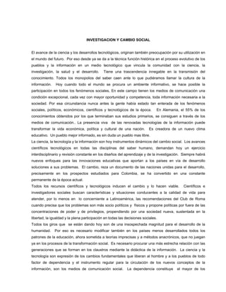 INVESTIGACION Y CAMBIO SOCIAL
El avance de la ciencia y los desarrollos tecnológicos, originan también preocupación por su utilización en
el mundo del futuro. Por eso desde ya se da a la técnica función histórica en el proceso evolutivo de los
pueblos y la información en un medio tecnológico que vincula la comunidad con la ciencia, la
investigación, la salud y el desarrollo. Tiene una trascendencia innegable en la transmisión del
conocimiento. Todos los monopolios del saber caen ante lo que pudiéramos llamar la cultura de la
información. Hoy cuando todo el mundo se procura un ambiente informativo, se hace posible la
participación en todos los fenómenos sociales, En este campo tienen los medios de comunicación una
condición excepcional, cada vez con mayor oportunidad y competencia, toda información necesaria a la
sociedad. Por esa circunstancia nunca antes la gente había estado tan enterada de los fenómenos
sociales, políticos, económicos, científicos y tecnológicos de la época. En Alemania, el 55% de los
conocimientos obtenidos por los que terminaban sus estudios primarios, se consiguen a través de los
medios de comunicación.. La presencia viva de las renovadas tecnologías de la información puede
transformar la vida económica, política y cultural de una nación. Es creadora de un nuevo clima
educativo. Un pueblo mejor informado, es sin duda un pueblo mas libre.
La ciencia, la tecnología y la información son hoy instrumentos dinámicos del cambio social. Los avances
científicos tecnológicos en todas las disciplinas del saber humano, demandan hoy un ejercicio
interdisciplinario y revisión constante en los diseños del aprendizaje y de la investigación. Siempre habrá
nuevos enfoques para las innovaciones educativas que aportan a los países en vía de desarrollo
soluciones a sus problemas. El cambio, reza un documento de las naciones unidas para el desarrollo,
precisamente en los prospectos estudiados para Colombia, se ha convertido en una constante
permanente de la época actual.
Todos los recursos científicos y tecnológicos inducen el cambio y lo hacen viable. Científicos e
investigadores sociales buscan características y situaciones conducentes a la calidad de vida para
atender, por lo menos en lo concerniente a Latinoamérica, las recomendaciones del Club de Roma
cuando precisa que los problemas son más socio políticos y físicos y propone políticas por fuera de las
concentraciones de poder y de privilegios, propendiendo por una sociedad nueva, sustentada en la
libertad, la igualdad y la plena participación en todas las decisiones sociales.
Todos los giros que se están dando hoy son de una insospechada magnitud para el desarrollo de la
humanidad. Por eso es necesario modificar también en los países menos desarrollados todos los
patrones de la educación, ahora sometida a teorías imprecisas y a métodos anacrónicos, que no juegan
ya en los procesos de la transformación social. Es necesario procurar una más estrecha relación con las
generaciones que se forman en los claustros mediante la didáctica de la información. La ciencia y la
tecnología son expresión de los cambios fundamentales que liberan al hombre y a los pueblos de todo
factor de dependencia y el instrumento regular para la circulación de los nuevos conceptos de la
información, son los medios de comunicación social. La dependencia constituye el mayor de los
 
