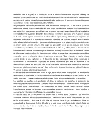obstáculos para el progreso de la humanidad. Sobre el abismo existente entre los países pobres y los
ricos hay conciencia universal. Lo mismo sobre la injusta relación de intercambio entre los países pobres
productores de materia prima y los países industrializados productores de tecnología, intercambio que es
cada día más oneroso para los países subdesarrollados.
Ninguna gestión de cambio prospera si no está precedida de investigación. El 48 % de la población
colombiana, ejemplo que podría repetirse en otros países del continente, viven en situaciones precarias
que solo podrán superarse en la medida en que se procure una mayor solvencia científica y tecnológica,
suministrada en la educación. El cambio de mentalidad posibilita los accesos a otros niveles de calidad
de la vida. Para lograrlo es necesario sustituir todo lo especulativo y abstracto por programas de
soluciones, afianzados en la investigación científica y difundidos por todos los medios. Para que sean
útiles a la sociedad y al desarrollo. Con una revolución apropiada en la educación dice Isaac Asimov en
un ensayo sobre sociedad y futuro, debe surgir una generación nueva que se adecuara a un mundo
computarizado y robotizado, la cual sea adiestrada desde la infancia y señala, como un fundamento de
cambio en la educación el uso en el hogar de terminales de computador vinculados a bibliotecas y redes
de información, desde donde podrá darse una mejor utilidad al tiempo libre, con propósitos de cambio y
desarrollo, y en su otro libro, La vida en el futuro dice al respecto: “Esta revolución se nos ha echado
encima debido a una explosión en el desarrollo de dos tecnologías hasta ahora separadas e
incompatibles: la impresionante capacidad de asimilar información que tiene el ordenador y las
telecomunicaciones de alta velocidad para formar una red de datos que llega a extenderse como una
telaraña por toda la superficie del planeta” Es la conformación de aldea global de que hablara Mc Luhan.
Y, además el acceso a la inteligencia artificial.
Lo actuado en el espacio en el último cuarto de siglo, es de contar para la investigación y el desarrollo de
la humanidad, la información ha permitido igualar el nivel de tres generaciones en el conocimiento de los
vuelos espaciales. Esta exploración ha dado lugar ya a ciertas actividades industriales y comerciales.
Los satélites nos auxilian en la predicción del clima, la evaluación de cosechas, la exploración de
minerales y la comunicación mundial. Al mismo tiempo han contribuido a una más extensa investigación
del sistema solar y del universo. Las necesidades del tiempo, decían Ortega y Gasset, operan
inevitablemente, aunque los hombres, movidos por ellas, no se dan cuenta clara ni sepan definirlas ni
nombrarlas. La información científica es una necesidad del tiempo.
Le escuela, decía en un documento que escribí para la revista de la Universidad de Antioquia,
analizando las teorías del pedagogo norteamericano John Dewey, es un medio para despertar a la vida
de los conocimientos. Hoy para el niño debe ser además de un hogar, un laboratorio donde su
personalidad se desenvuelva al ritmo del saber y su vida pueda entenderse desde el jardín hasta los
campos del deporte, desde la emoción artística hasta el pensamiento científico. Es su ingreso a la
sociedad del conocimiento.
 