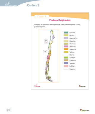 Cartón 9
Pueblos Originarios
Completa la simbología del mapa con el color que corresponda a cada
pueblo originario.
Changos
Aymara
Atacameños
Diaguitas
Pikunche
Mapuche
Pewenche
Williche
Chonos
Aónikenk
Kawésqar
Yaganes
Selk’nam
Rapa nui
Cartones_2do.indd 17 04-07-12 15:22
106
Cartón 9
 