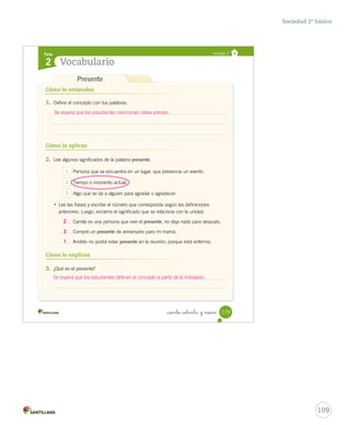 Ficha
Vocabulario2
Unidad 2
Cómo lo entiendes
Cómo lo aplicas
1. Define el concepto con tus palabras.
2. Lee algunos significados de la palabra presente.
1 Persona que se encuentra en un lugar, que presencia un evento.
2 Tiempo o momento actual.
3 Algo que se da a alguien para agradar o agradecer.
• Lee las frases y escribe el número que corresponda según las definiciones
anteriores. Luego, encierra el significado que se relaciona con la unidad.
Camila es una persona que vive el presente, no deja nada para después.
Compré un presente de aniversario para mi mamá.
Andrés no podrá estar presente en la reunión, porque está enfermo.
3. ¿Qué es el presente?
Cómo lo explicas
Presente
179_ciento _setenta y nueve
Anexos_soc_2.indd 179 16-06-12 0:34
109
Sociedad 2º básico
Se espera que los estudiantes mencionen ideas previas.
2
3
1
Se espera que los estudiantes definan el concepto a partir de lo trabajado.
 