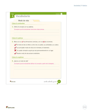 Cómo lo entiendes
Cómo lo aplicas
1. Define el concepto con tus palabras.
2. Marca con un las afirmaciones correctas y con una las incorrectas.
El modo de vida se refiere a cómo vive un pueblo, sus actividades y su cultura.
Los principales modos de vida son el nómada y el sedentario.
Un pueblo nómada es aquel que vive permanentemente en un lugar.
Nuestro modo de vida actual es sedentario.
3. ¿Qué es un modo de vida?
Cómo lo explicas
Ficha
Vocabulario4
Unidad 2
Modo de vida
181_ciento _ochenta y _uno
Anexos_soc_2.indd 181 16-06-12 0:34
111
Sociedad 2º básico
Se espera que los estudiantes mencionen ideas previas.
Se espera que los estudiantes definan el concepto a partir de lo trabajado.
 
