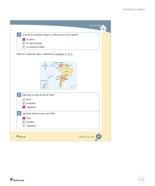 Segundo básico
4 ¿Qué país se ubica al este de Chile?
A Perú.
B Colombia.
C Argentina.
5 ¿Qué país limita al norte con Chile?
A Perú.
B Ecuador.
C Argentina.
3 ¿Cuál de los siguientes lugares se ubica al norte de la iglesia?
A La plaza.
B El supermercado.
C La cancha de fútbol.
Observa el siguiente mapa y responde las preguntas 4, 5 y 6.
EE UU
O
N
E
SS
89_ochenta y nueve
Prueba integrativa_1 2°.indd 89 16-06-12 0:19
113
Sociedad 2º básico
A
C
A
 