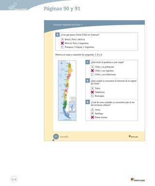 Evaluación integradora tipo Simce MR
6	 ¿Con qué países limita Chile en América?
A Brasil, Perú y Bolivia
B Bolivia, Perú y Argentina.
C Paraguay, Uruguay y Argentina.
Observa el mapa y responde las preguntas 7, 8 y 9.
7	 ¿Qué título le pondrías a este mapa?
A Chile y su población.
B Chile y sus regiones.
C Chile y sus tradiciones.
8	 ¿Qué ciudad se encuentra al noroeste de la capital
de Chile?
A Talca.
B Valparaíso.
C Rancagua.
9	 ¿Cuál de estas ciudades se encuentra más al sur
del territorio chileno?
A Arica.
B Santiago.
C Punta Arenas.
noventa90
Prueba integrativa_1 2°.indd 90 16-06-12 0:19
114
Páginas 90 y 91
B
B
B
C
 