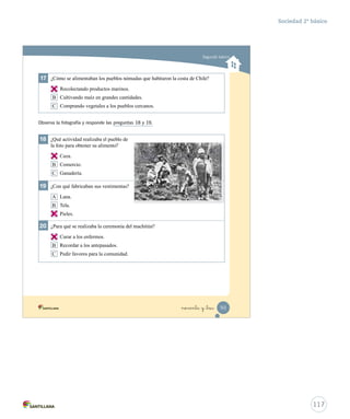 17 ¿Cómo se alimentaban los pueblos nómadas que habitaron la costa de Chile?
A Recolectando productos marinos.
B Cultivando maíz en grandes cantidades.
C Comprando vegetales a los pueblos cercanos.
18 ¿Qué actividad realizaba el pueblo de
la foto para obtener su alimento?
A Caza.
B Comercio.
C Ganadería.
19 ¿Con qué fabricaban sus vestimentas?
A Lana.
B Tela.
C Pieles.
20 ¿Para qué se realizaba la ceremonia del machitún?
A Curar a los enfermos.
B Recordar a los antepasados.
C Pedir favores para la comunidad.
Observa la fotografía y responde las preguntas 18 y 19.
Segundo básico
93noventa y _tres
Prueba integrativa_1 2°.indd 93 16-06-12 0:19
117
Sociedad 2º básico
A
A
C
A
 