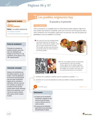 Los pueblos originarios hoy
Módulo
1
Lee y comenta
El pasado y el presente
Como ya estudiamos, en el pasado vivieron en Chile distintos pueblos originarios. Algunos de
estos pueblos viven todavía en el presente. ¿Crees que su forma de vida será igual que antes o
habrá cambiado? En las comunidades, al igual que en las personas, hay cosas del pasado que
permanecen y otras que cambian con el tiempo.
1. Comenta con tu profesora o profesor qué son el presente y el pasado. Definir
2. Comenta con tu curso dos ejemplos de cosas que cambian y cosas que permanecen.
Reconocer
Hay cosas de ti que han cambiado desde
que naciste hasta hoy. Por ejemplo, ya
sabes leer o abrocharte los zapatos, cosas
que no hacías cuando tenías dos años.
Pero también hay otras que permanecen;
por ejemplo, tienes los mismos padres y
los mismos abuelos.
En las comunidades también hay elementos
que permanecen y otros que cambian.
Incluso, algunos de los pueblos originarios
que estudiamos en la unidad anterior, como
los changos, ya no existen, pero otros como
los mapuche permanecen en el presente.
GentilezaEmilioEcheverría
96 noventa y _seis Unidad 3 / Historia
SOC2 U3 P96-131.indd 96 27-06-12 18:04
120
Profundice los conceptos de
presente y pasado; y para esto,
pida a los estudiantes que
trabajen con las Fichas 2 y 3 de
vocabulario, de las páginas 179 y
180, respectivamente.
Ficha de vocabulario
UNIDAD 3:
NUESTRA HERENCIA
Módulo 1: Los pueblos originarios hoy
• El presente y el pasado
• Los pueblos originarios en el presente
Organización modular
Páginas 96 y 97
Explique a los estudiantes que
los pueblos originarios, que aún
existen, se han ido adaptando a
las formas de vida del presente,
pero que siguen manteniendo
algunas de sus costumbres y
tradiciones. Entre las cosas que
han cambiado, por ejemplo, se
encuentra la forma de vestir,
aunque siguen usando vestimenta
típica en sus ceremonias, y en el
caso de las mujeres mapuche,
estas siguen usando su joyería
de plata.
Aclarando conceptos
1. Se espera que los estudiantes
comprendan y expliquen en qué
consiste el paso del tiempo
y cómo se relaciona este con
nuestro presente.
2. Se espera que los estudiantes
logren definir el paso del tiempo
ejemplificándolo en objetos.
Solucionario
 