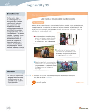 Módulo 1 / La herencia de los pueblos originarios
98 noventa y _ocho Unidad 3 / Historia
Lee y comenta
Los pueblos originarios en el presente
Algunos de los pueblos originarios que permanecen hasta el presente son los aymara, los rapa
nui y los mapuche. La mayoría de los integrantes de estos pueblos se han adaptado a la vida
actual, pero han conservado su lengua y gran parte de sus creencias, tradiciones y modos de
vida. Veamos tres ejemplos de esto.
1. Comenta con tu curso sobre dos elementos que ha mantenido cada pueblo
a lo largo del tiempo. Comprender
El pueblo aymara ha mantenido hasta el
presente su cultura, en la que sobresalen
su lengua, la domesticación de llamas y
su contacto con la tierra o pachamama.
El pueblo rapa nui ha conservado sus
costumbres a lo largo del tiempo, como
los tatuajes, las ceremonias y las fiestas,
su lengua rapa nui y los moáis.
El pueblo mapuche ha mantenido varias de
sus tradiciones y las ceremonias religiosas
como el nguillatún y el machitún. También
han logrado conservar su lengua, el
mapuzugun.
GentilezaCamilaSilva
SOC2 U3 P96-131.indd 98 16-06-12 0:22
122
Páginas 98 y 99
Recalque la idea de que
los pueblos originarios que
permanecen hasta el presente,
específicamente los aymara,
rapa nui y mapuche, no se
encuentran en las mismas
condiciones que estudiamos en
la unidad anterior, puesto que,
con el paso del tiempo, estos se
han ido adaptando a los cambios
espaciales y temporales, aunque
manteniendo algunos de sus
elementos tradicionales. Por
ejemplo, han mantenido sus
lenguas que coexisten con el
castellano, el cual también ha
incorporado algunas palabras
propias de los pueblos originarios.
Errores frecuentes
1. Se espera que los estudiantes
entiendan y expliquen cuáles
son los elementos que han
persistido en cada uno de los
casos presentados.
Solucionario
 
