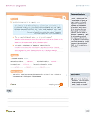 Distinguir permanencias y cambios en los principales pueblos originarios del país
noventa y nueve 99
2.	 Lee el testimonio y responde las preguntas. Aplicar
En nuestros días la vida del pueblo mapuche ha cambiado; la generación nueva se
ha chilenizado mucho; poco a poco ha ido olvidándose del fondo de nuestra cultura;
es cosa de que pasen unos cuantos años y casi ni sabrán ya hablar su lengua nativa.
“Testimonio de Pascual Coña, hombre de origen mapuche” (Adaptación).
Recuperado en abril de 2012 de www.memoriachilena.cl
a.	 ¿Son los mapuche del pasado iguales a los del presente?, ¿por qué?
b.	 ¿Qué significa que la generación nueva se ha chilenizado mucho?
3.	Completa el párrafo. Sintetizar
Algunos de los pueblos permanecen hasta el ,
conservando sus . Ejemplo de estos pueblos son los
, y .
Sintetiza
Ponte a prueba
1.	 Selecciona un pueblo originario del presente e indica un aspecto que haya cambiado en
comparación con el pasado y otro que permanezca.
Practica
SOC2 U3 P96-131.indd 99 16-06-12 0:22
Distinguir permanencias y cambios en los principales pueblos originarios del país
noventa y nueve 99
2.	 Lee el testimonio y responde las preguntas. Aplicar
En nuestros días la vida del pueblo mapuche ha cambiado; la generación nueva se
ha chilenizado mucho; poco a poco ha ido olvidándose del fondo de nuestra cultura;
es cosa de que pasen unos cuantos años y casi ni sabrán ya hablar su lengua nativa.
“Testimonio de Pascual Coña, hombre de origen mapuche” (Adaptación).
Recuperado en abril de 2012 de www.memoriachilena.cl
a.	 ¿Son los mapuche del pasado iguales a los del presente?, ¿por qué?
b.	 ¿Qué significa que la generación nueva se ha chilenizado mucho?
3.	Completa el párrafo. Sintetizar
Algunos de los pueblos permanecen hasta el ,
conservando sus . Ejemplo de estos pueblos son los
, y .
Sintetiza
Ponte a prueba
1.	 Selecciona un pueblo originario del presente e indica un aspecto que haya cambiado en
comparación con el pasado y otro que permanezca.
Practica
SOC2 U3 P96-131.indd 99 16-06-12 0:22
123
Solucionario y sugerencias Sociedad 2º básico
Notas
Explique a los estudiantes que
Pascual Coña es un hombre de
origen mapuche y recalque la
importancia de acercarse a la
historia de un pueblo a partir
del testimonio de una persona
de esa comunidad. Mencione
el concepto de “chilenizado”,
que utiliza Pascual Coña en su
testimonio, y explique que a partir
de este intenta representar la
idea de que el pueblo mapuche
ha ido perdiendo sus tradiciones y
costumbres; también, que muchos
miembros de la comunidad han
dejado sus tierras para ir a vivir a
las ciudades.
Posibles dificultades
Se espera que los estudiantes logren identificar que los mapuche del presente no son
iguales a los del pasado porque se han chilenizado mucho.
Se espera que los estudiantes mencionen que el pueblo mapuche ha cambiado,
porque la generación nueva se ha ido olvidando de la cultura y de la lengua.
originarios presente
tradiciones
aymara mapuche rapa nui
1. Se espera que los estudiantes
establezcan la relación correcta
entre cambio y continuidad,
según el pueblo que escojan.
Solucionario
 