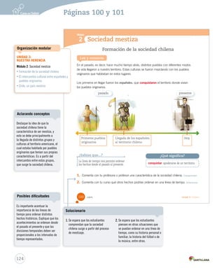 Sociedad mestiza
Módulo
2
Lee y comenta
Formación de la sociedad chilena
En el pasado, es decir, hace mucho tiempo atrás, distintos pueblos con diferentes modos
de vida llegaron a nuestro territorio. Estas culturas se fueron mezclando con los pueblos
originarios que habitaban en estos lugares.
Los primeros en llegar fueron los españoles, que conquistaron el territorio donde vivían
los pueblos originarios.
1. Comenta con tu profesora o profesor una característica de la sociedad chilena. Comprender
2. Comenta con tu curso qué otros hechos podrías ordenar en una línea de tiempo. Relacionar
¿Sabías que...?
La línea de tiempo nos permite ordenar
los hechos desde el pasado al presente.
Primeros pueblos Llegada de los españoles Hoy
originarios al territorio chileno
conquistar: apoderarse de un territorio.
¿Qué significa?
pasado presente
100 _cien Unidad 3 / Historia
SOC2 U3 P96-131.indd 100 16-06-12 0:24
124
Páginas 100 y 101
UNIDAD 3:
NUESTRA HERENCIA
Módulo 2: Sociedad mestiza
• Formación de la sociedad chilena
• El intercambio cultural entre españoles y
pueblos originarios
• Chile, un país mestizo
Organización modular
Destaque la idea de que la
sociedad chilena tiene la
característica de ser mestiza, y
esto se debe principalmente a
la llegada de distintos grupos y
culturas al territorio americano, el
cual estaba habitado por pueblos
originarios que tenían sus propias
características. Es a partir del
intercambio entre estos grupos,
que surge la sociedad chilena.
Aclarando conceptos
Es importante acentuar la
importancia de las líneas de
tiempo para ordenar distintos
hechos históricos. Explique que los
acontecimientos se ordenan desde
el pasado al presente y que las
divisiones temporales deben ser
proporcionales a los intervalos de
tiempo representados.
Posibles dificultades
1. Se espera que los estudiantes
comprendan que la sociedad
chilena surge a partir del proceso
de mestizaje.
2. Se espera que los estudiantes
piensen en otras situaciones que
se puedan ordenar en una línea de
tiempo, como su historia personal o
familiar, la historia del fútbol o de
la música, entre otras.
Solucionario
 
