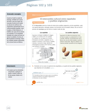Módulo 2 / Sociedad mestiza
Aportaron la lengua castellana, la religión
católica y la construcción de ciudades
en cuadras con una plaza en el centro.
Introdujeron animales y vegetales que no
existían en América, como vacas y caballos,
naranjos, manzanos y trigo, además de
herramientas de hierro como hachas y palas,
que facilitaron el trabajo.
Aportaron el cultivo de productos como
el maíz, la papa y su preparación en ricas
comidas. Además, la domesticación de la
llama y la cura de enfermedades mediante
plantas medicinales. Algunas palabras que
usamos también provienen de sus lenguas.
102 _ciento _dos Unidad 3 / Historia
En el intercambio entre los modos de vida de los pueblos originarios y de los españoles, cada
uno aportó elementos culturales propios a la formación de la sociedad chilena. Así se inició el
proceso de mestizaje que dio forma a nuestro modo de vida.
El intercambio cultural entre españoles
y pueblos originarios
Lee y comenta
Los españoles Los pueblos originarios
1. Comenta con tu curso un aporte de los españoles y un aporte de los pueblos originarios
que observes en tu localidad. Explicar
¿Sabías que...?
El chocolate se hace con cacao, que es un producto
propio de América; los pueblos originarios lo
consumían con ají y tomate.
Bate bate chocolate.
Plano de ciudad
Papas
Maíz
SOC2 U3 P96-131.indd 102 27-06-12 18:06
126
Cuando se fundó la ciudad de
Santiago, alrededor de la plaza
de Armas, que era el lugar que
marcaba el centro de la ciudad,
se ubicaron los edificios más
importantes representantes de la
institucionalidad española, como
la iglesia, la Real Audiencia, el
Cabildo y las casas de los vecinos
con renombre. En la actualidad,
alrededor de la plaza de Armas se
ubican la catedral, el correo y la
Municipalidad de Santiago. Todas
las ciudades estaban organizadas
de la misma forma en América.
Aclarando conceptos
Páginas 102 y 103
1. Se espera que los estudiantes
comprendan y expliquen el
aporte a nuestra cultura de
los dos grupos citados en el
módulo.
Solucionario
 