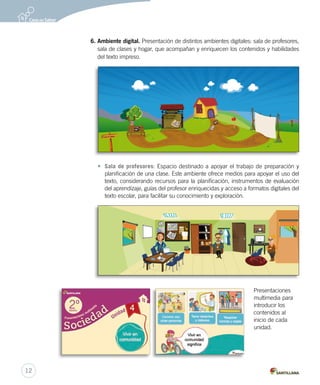 6. Ambiente digital. Presentación de distintos ambientes digitales: sala de profesores,
sala de clases y hogar, que acompañan y enriquecen los contenidos y habilidades
del texto impreso.
• Sala de profesores: Espacio destinado a apoyar el trabajo de preparación y
planificación de una clase. Este ambiente ofrece medios para apoyar el uso del
texto, considerando recursos para la planificación, instrumentos de evaluación
del aprendizaje, guías del profesor enriquecidas y acceso a formatos digitales del
texto escolar, para facilitar su conocimiento y exploración.
Presentaciones
multimedia para
introducir los
contenidos al
inicio de cada
unidad.
12 1
2
3
4
567
8
9
10
11
Colección libros 2013
Guía para el profesor
12
 