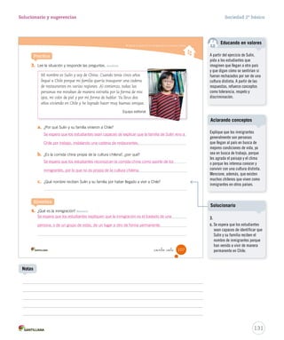 Valorar el aporte de los inmigrantes a la sociedad chilena
3. Lee la situación y responde las preguntas. Analizar
a. ¿Por qué Sulin y su familia vinieron a Chile?
b. ¿Es la comida china propia de la cultura chilena?, ¿por qué?
c. ¿Qué nombre reciben Sulin y su familia por haber llegado a vivir a Chile?
4. ¿Qué es la inmigración? Resumir
Practica
Sintetiza
Mi nombre es Sulin y soy de China. Cuando tenía cinco años
llegué a Chile porque mi familia quería inaugurar una cadena
de restaurantes en varias regiones. Al comienzo, todas las
personas me miraban de manera extraña por la forma de mis
ojos, mi color de piel y por mi forma de hablar. Ya llevo dos
años viviendo en Chile y he logrado hacer muy buenas amigas.
Equipo editorial
107_ciento _siete
SOC2 U3 P96-131.indd 107 16-06-12 0:25
131
Solucionario y sugerencias Sociedad 2º básico
Notas
Explique que los inmigrantes
generalmente son personas
que llegan al país en busca de
mejores condiciones de vida, ya
sea en busca de trabajo, porque
les agrada el paisaje y el clima
o porque les interesa conocer y
convivir con una cultura distinta.
Mencione, además, que existen
muchos chilenos que viven como
inmigrantes en otros países.
Aclarando conceptos
Se espera que los estudiantes sean capaces de explicar que la familia de Sulin vino a
Chile por trabajo, instalando una cadena de restaurantes.
Se espera que los estudiantes expliquen que la inmigración es el traslado de una
persona, o de un grupo de estas, de un lugar a otro de forma permanente.
Se espera que los estudiantes reconozcan la comida china como aporte de los
inmigrantes, por lo que no es propia de la cultura chilena.
3.
c. Se espera que los estudiantes
sean capaces de identificar que
Sulin y su familia reciben el
nombre de inmigrantes porque
han venido a vivir de manera
permanente en Chile.
Solucionario
A partir del ejercicio de Sulín,
pida a los estudiantes que
imaginen que llegan a otro país
y que digan cómo se sentirían si
fueran rechazados por ser de una
cultura distinta. A partir de las
respuestas, refuerce conceptos
como tolerancia, respeto y
discriminación.
Educando en valores
 