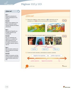 112
¿Cómo vas?
_ciento _doce
1.	 Observa las imágenes. Luego, encierra en un los elementos que han
cambiado y en un los que han permanecido a lo largo del tiempo.
2.	 Une cada fotografía con el pueblo originario actual que representa.
3.	 Escribe los hechos indicados, ordenándolos de pasado a presente.
Aymara Mapuche Rapa nui
llegada de los españoles hoy pueblos originarios
SOC2 U3 P96-131.indd 112 27-06-12 18:07
136
Páginas 112 y 113
pueblos originarios llegada de los españoles hoy
¿Cómo vas?
Ítem 1
Reconoce los elementos de
cambio y permanencia en las
imágenes.
Remedial
Muestre otras imágenes en las
que los estudiantes puedan
reconocer elementos de cambio y
permanencia.
Ítem 2
Relaciona las fotografías con
el pueblo originario al que
corresponden.
Remedial
Pida a los estudiantes que
elaboren en su cuaderno una
tabla comparativa con las
principales características de
los pueblos mapuche, aymara y
rapa nui.
Ítem 3
Ubica de manera correcta en la
línea de tiempo los tres hechos
indicados.
Remedial
Elabore en el pizarrón una línea
de tiempo donde los estudiantes
ubiquen distintos hechos de su
vida.
 