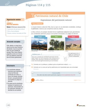 Patrimonio natural de Chile
Módulo
4
Expresiones del patrimonio natural
La riqueza natural y cultural de Chile, al ser un país con una diversidad considerable, constituye
el patrimonio o herencia que compartimos todos los chilenos.
La flora, la fauna y los paisajes naturales forman el patrimonio natural del país; generalmente
son consideradas patrimonio porque se encuentran amenazados o en peligro de extinción.
Lee y comenta
1. Comenta con tu profesora o profesor qué es el patrimonio natural. Definir
2. Comenta con tu curso por qué los patrimonios son importantes para una comunidad.
Comunicar
Conectad@s
Para saber más sobre nuestro patrimonio, ingresa a www.casadelsaber.cl/soc/202
¿Sabías que...?
Para que un paisaje sea considerado patrimonio natural
debe cumplir con ciertos requisitos, como: destacar por su
belleza, tener valor para el estudio de la naturaleza y no
estar intervenido significativamente por el ser humano.
Los patrimonios son un
regalo que recibimos de
nuestros antepasados.
Flora FaunaPaisaje
Conaf
Torres del Paine. Palma chilena. Llama.
114 _ciento _catorce Unidad 3 / Historia
SOC2 U3 P96-131.indd 114 16-06-12 0:25
138
Páginas 114 y 115
UNIDAD 3:
NUESTRA HERENCIA
Módulo 4: Patrimonio natural de Chile
• Expresiones del patrimonio natural
• Flora y fauna protegida
• Parque y reservas nacionales de Chile
Organización modular
Chile, debido a su larga forma,
abarca las tres zonas climáticas
del planeta, lo que nos permite
tener una gran variedad de
paisajes, flora y fauna. Nuestra
geografía es única en el mundo,
por lo que debemos preservarla
para las futuras generaciones.
Aclarando conceptos
1. Los estudiantes debiesen
mencionar que el patrimonio
natural de Chile está
constituido por la flora, la
fauna y los pasajes naturales
del país, y que generalmente
se encuentran en peligro de
extinción.
2. Se espera que los estudiantes
expliquen la importancia del
patrimonio, relacionándolo con
las tradiciones culturales y la
identidad de una localidad.
Solucionario
 