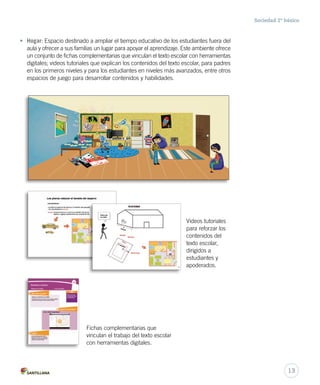 Sociedad 2º básico
• Hogar: Espacio destinado a ampliar el tiempo educativo de los estudiantes fuera del
aula y ofrecer a sus familias un lugar para apoyar el aprendizaje. Este ambiente ofrece
un conjunto de fichas complementarias que vinculan el texto escolar con herramientas
digitales; videos tutoriales que explican los contenidos del texto escolar, para padres
en los primeros niveles y para los estudiantes en niveles más avanzados, entre otros
espacios de juego para desarrollar contenidos y habilidades.
Videos tutoriales
para reforzar los
contenidos del
texto escolar,
dirigidos a
estudiantes y
apoderados.
Fichas complementarias que
vinculan el trabajo del texto escolar
con herramientas digitales.
13
 