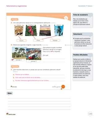 Conocer y respetar el patrimonio natural de Chile
3. Une cada patrimonio natural con su correspondiente clasificación. Clasificar
4. Observa las siguientes imágenes. Luego responde. Comprender
5. ¿Qué requisitos debe tener un paisaje para que sea considerado patrimonio natural?
Sintetizar
a.
b.
c.
Practica
Sintetiza
¿Qué paisaje se puede considerar
patrimonio natural? En la imagen,
marca con un tu respuesta.
¿Por qué?
paisaje 1
Llama Copihue Salar Alerce
paisaje 2
Conaf
115_ciento _quince
FloraFauna Paisaje
SOC2 U3 P96-131.indd 115 16-06-12 0:25
139
Solucionario y sugerencias Sociedad 2º básico
Explique que cuando se habla de
un paisaje natural sin intervención
significativa del ser humano, se
está haciendo referencia a lugares
en los que este puede haber
intervenido, solo para incentivar
la protección de ese lugar, ya sea
haciendo un pequeño camino, o
poniendo barreras de protección
a ciertos árboles, entre otras
medidas de protección.
Posibles dificultades
Notas
Pida a los estudiantes que
trabajen con la ficha 5 de la
página 182, para definir el
concepto de patrimonio natural.
Ficha de vocabulario
Destacar por su belleza.
Tener valor para el estudio de la naturaleza.
No estar intervenido significativamente por el ser humano.
4. Se espera que los estudiantes
reconozcan el paisaje 1 como
patrimonio natural, ya sea por
la presencia de flora (araucaria)
o como paisaje natural.
Solucionario
 