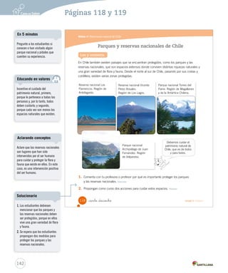 Módulo 4 / Patrimonio natural de Chile
118 _ciento _dieciocho Unidad 3 / Historia
Parques y reservas nacionales de Chile
En Chile también existen paisajes que se encuentran protegidos, como los parques y las
reservas nacionales, que son espacios extensos donde conviven distintas riquezas naturales y
una gran variedad de flora y fauna. Desde el norte al sur de Chile, pasando por sus costas y
cordillera, existen varias zonas protegidas.
Lee y comenta
Reserva nacional Vicente
Pérez Rosales.
Región de Los Lagos.
Parque nacional
Archipiélago de Juan
Fernández. Región
de Valparaíso.
Parque nacional Torres del
Paine. Región de Magallanes
y de la Antártica Chilena.
1. Comenta con tu profesora o profesor por qué es importante proteger los parques
y las reservas nacionales. Discutir
2. Propongan como curso dos acciones para cuidar estos espacios. Valorar
Reserva nacional Los
Flamencos. Región de
Antofagasta.
Debemos cuidar el
patrimonio natural de
Chile, que es de todos
y para todos.
SOC2 U3 P96-131.indd 118 16-06-12 0:25
142
Incentive el cuidado del
patrimonio natural, primero,
porque le pertenece a todas las
personas y, por lo tanto, todos
deben cuidarlo; y segundo,
porque cada vez son menos los
espacios naturales que existen.
Educando en valores
Páginas 118 y 119
Pregunte a los estudiantes si
conocen o han visitado algún
parque nacional y pídales que
cuenten su experiencia.
En 5 minutos
Aclare que las reservas nacionales
son lugares que han sido
intervenidos por el ser humano
para cuidar y proteger la flora y
fauna que existe en ellos. En este
caso, es una intervención positiva
del ser humano.
Aclarando conceptos
1. Los estudiantes debiesen
mencionar que los parques y
las reservas nacionales deben
ser protegidos, porque en ellos
vive una gran variedad de flora
y fauna.
2. Se espera que los estudiantes
propongan dos medidas para
proteger los parques y las
reservas nacionales.
Solucionario
 
