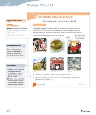 Módulo
5 Patrimonio cultural de Chile
Expresiones del patrimonio cultural
El patrimonio cultural de Chile está formado por las herencias del pasado que se van
transmitiendo en el tiempo, como las manifestaciones artísticas, tradiciones folclóricas,
leyendas, costumbres, creencias, comidas típicas, fiestas, monumentos y sitios históricos.
Son la expresión de la diversidad cultural de nuestro país.
Lee y comenta
1. Comenta con tu profesora o profesor qué es el patrimonio cultural. Definir
2. Observa las imágenes y comenta con tu curso si conoces algunas expresiones del
patrimonio cultural de Chile. Discutir
Cueca. Cazuela de vacuno.
Valparaíso.Moáis. Casa Colorada.
LaTirana.LaTirana.
Cueca.
GentilezaEugeniaBasualto
Me gustaría conocer
todo el patrimonio
cultural de Chile.
120 Unidad 3 / Historia_ciento veinte
SOC2 U3 P96-131.indd 120 27-06-12 18:08
144
Páginas 120 y 121
Pida a los estudiantes que
trabajen con la ficha 6 de la
página 183, para definir el
concepto de patrimonio natural.
Ficha de vocabulario
UNIDAD 3:
NUESTRA HERENCIA
Módulo 5: Patrimonio cultural de Chile
• Expresiones del patrimonio cultural
• Folclor chileno
• Monumentos y sitios históricos
Organización modular
1. Se espera que los estudiantes
comprendan y relacionen
el significado y el valor del
patrimonio cultural para
nuestra sociedad.
2. Se espera que los estudiantes
reconozcan y discutan sobre
la importancia de algunas de
estas expresiones culturales.
Solucionario
 