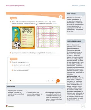 Reconocer expresiones del patrimonio cultural de Chile
3. Busca en la sopa de letras cinco expresiones del patrimonio cultural. Luego, con las
palabras encontradas, completa el cartel que está leyendo en el museo. Identificar
Practica
C O M I D A S Q W E
R R T Y U I O P A S
E S D F G H J K L Ñ
E R F I E S T A S Z
N X C V B N M Q W R
C L E Y E N D A S T
I Y U I O P A S D F
A G H J K L Ñ Z X C
S C F O L C L O R R
4. ¿Qué expresiones de patrimonio cultural hay en tu región? Anota un ejemplo. Asociar
5. Responde las preguntas. Concluir
a. ¿Qué es el patrimonio cultural?
b. ¿Por qué debemos cuidarlo?
Sintetiza
121_ciento veintiuno
SOC2 U3 P96-131.indd 121 16-06-12 0:25
145
Solucionario y sugerencias Sociedad 2º básico
Aclare la diferencia entre
patrimonio natural y cultural.
patrimonio natural: está
constituido por la variedad
de paisajes que conforman la
flora y fauna de un territorio.
La Unesco lo define como
aquellos monumentos naturales,
formaciones geológicas, lugares
y paisajes naturales, que tienen
un valor relevante desde el punto
de vista estético, científico y/o
medioambiental. El patrimonio
natural lo constituyen las reservas
de la biósfera, los monumentos
naturales, las reservas y parques
nacionales, y los santuarios de la
naturaleza.
patrimonio cultural: está
formado por los bienes culturales
que la historia le ha legado a
una nación y por aquellos que
en el presente se crean y a los
que la sociedad les otorga una
especial importancia histórica,
científica, simbólica o estética.
Es la herencia recibida de los
antepasados, que viene a ser el
testimonio de su existencia, de su
visión de mundo, de sus formas
de vida y de su manera de ser, y
es también el legado que se deja a
las generaciones futuras.
Aclarando conceptos
Pregunte a los estudiantes si
conocen alguna leyenda, y si
se saben alguna, que cuenten
brevemente de qué se trata. En
el caso de que ningún estudiante
conozca alguna leyenda, se
sugiere que el docente relate una,
idealmente de la zona natural en
la que viven.
En 5 minutos
comidas
fiestas
leyendas
folclor
creencias
4. Se espera que los estudiantes
reconozcan y describan una
expresión del patrimonio cultural
de su región.
5.
a. Patrimonio cultural es la
herencia del pasado que se va
transmitiendo en el tiempo.
b. Se espera que los estudiantes
comprendan la importancia del
cuidado del patrimonio cultural,
puesto que es una herencia del
pasado y un elemento identitario
de una comunidad.
Solucionario
 