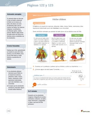 Módulo 5 / Patrimonio cultural de Chile
122 _ciento veintidós Unidad 3 / Historia
Folclor chileno
El folclor es el conjunto de creencias, artesanías, bailes, música, fiestas, ceremonias y otras
expresiones tradicionales que le dan identidad a una comunidad.
Dentro del folclor sobresale una variedad de bailes típicos de las distintas zonas de Chile.
Lee y comenta
1. Comenta con tu profesora o profesor qué es el folclor y cuál es su importancia. Definir
2. ¿Conoces alguno de estos bailes? Coméntalo. Discutir
¿Sabías que...?
La cueca es considerada baile típico en muchos países de América del Sur,
como Perú y Argentina, pero solo Chile la ha proclamado su baile nacional.
En esta zona los bailes están
unidos a las fiestas religiosas
y tienen una fuerte influencia
de los pueblos originarios. La
diablada es un ejemplo.
Aquí los bailes tienen una
fuerte influencia española
y no poseen un elemento
religioso. La cueca, que es
nuestro baile nacional, es un
ejemplo.
En esta zona, los bailes
típicos son abundantes
debido al profundo mestizaje.
Sobresale Chiloé, con la
pericona.
Zona Norte Zona Central Zona Sur
El sau sau es uno
de mis bailes favoritos.
SOC2 U3 P96-131.indd 122 16-06-12 0:25
146
Es necesario dejar en claro que
si bien se tiende a relacionar
el folclor con la música y el
baile, este abarca una serie
de elementos tales como la
comida, las fiestas, las creencias
religiosas, la vestimenta y
la artesanía (greda, madera,
pintura). Muestre videos breves
de bailes típicos de Chile de las
distintas zonas y coméntelos con
los estudiantes.
Aclarando conceptos
Páginas 122 y 123
Explique que si bien, generalmente
se muestra la cueca de la Zona
Central, en la Zona Norte y Zona
Sur de Chile tienen un modo
distinto y característico de
bailarla.
Errores frecuentes
Comparta con los estudiantes
imágenes o fotografías de comida,
vestimenta o artesanía, sin darles
mayor información, y pregúnteles
si saben a qué zona de Chile
pertenecen.
En 5 minutos
1. Los estudiantes debiesen
mencionar que el folclor es
el conjunto de creencias,
artesanías, bailes, música,
fiestas, ceremonias y otras
expresiones tradicionales
que le dan identidad a una
comunidad.
2. Se espera que los estudiantes
reconozcan y describan alguno
de estos bailes folclóricos.
Solucionario
 