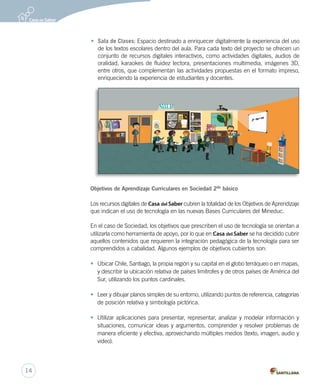 Objetivos de Aprendizaje Curriculares en Sociedad 2do
básico
Los recursos digitales de Casa del Saber cubren la totalidad de los Objetivos de Aprendizaje
que indican el uso de tecnología en las nuevas Bases Curriculares del Mineduc.
En el caso de Sociedad, los objetivos que prescriben el uso de tecnología se orientan a
utilizarla como herramienta de apoyo, por lo que en Casa del Saber se ha decidido cubrir
aquellos contenidos que requieren la integración pedagógica de la tecnología para ser
comprendidos a cabalidad. Algunos ejemplos de objetivos cubiertos son:
• Ubicar Chile, Santiago, la propia región y su capital en el globo terráqueo o en mapas,
y describir la ubicación relativa de países limítrofes y de otros países de América del
Sur, utilizando los puntos cardinales.
• Leer y dibujar planos simples de su entorno, utilizando puntos de referencia, categorías
de posición relativa y simbología pictórica.
• Utilizar aplicaciones para presentar, representar, analizar y modelar información y
situaciones, comunicar ideas y argumentos, comprender y resolver problemas de
manera eficiente y efectiva, aprovechando múltiples medios (texto, imagen, audio y
video).
• Sala de Clases: Espacio destinado a enriquecer digitalmente la experiencia del uso
de los textos escolares dentro del aula. Para cada texto del proyecto se ofrecen un
conjunto de recursos digitales interactivos, como actividades digitales, audios de
oralidad, karaokes de fluidez lectora, presentaciones multimedia, imágenes 3D,
entre otros, que complementan las actividades propuestas en el formato impreso,
enriqueciendo la experiencia de estudiantes y docentes.
14
 