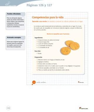 Competencias para la vida
Aprender una receta me ayuda a conocer la cultura culinaria de un lugar
La comida es parte fundamental de las tradiciones y costumbres de un lugar. En el caso
de nuestro país, las sopaipillas son comunes en todas las regiones, aunque se diferencian
en su forma y tamaño.
Receta de sopaipillas para 4 personas
Ingredientes
• 2 tazas de harina sin polvos de hornear
• 2 tazas de agua tibia
• 1 pan de manteca pequeño
• 1 cucharadita de levadura
• 1 cucharadita de sal
Para freir
• Aceite
Preparación
1. Mezcla la harina con el agua, la levadura y la sal.
2. Agrega la manteca.
3. Amasa sobre una tabla con harina.
4. Extiende la masa con un uslero; que no quede ni muy delgada ni muy gruesa.
5. Corta las sopaipillas y pínchalas con un tenedor.
6. Pide a un adulto que las fría en abundante aceite caliente.
126 _ciento veintiséis
SOC2 U3 P96-131.indd 126 16-06-12 0:25
150
Páginas 126 y 127
Pida con anticipación algunas
recetas de comidas tradicionales o
típicas chilenas, para compartirlas
y compararlas; destaque
ingredientes comunes y la zona de
la que son característicos.
Posibles dificultades
Aclare que en algunos lugares las
personas hacen las sopaipillas
con zapallo, y que esa es otra
forma típica de prepararlas.
Aclarando conceptos
 